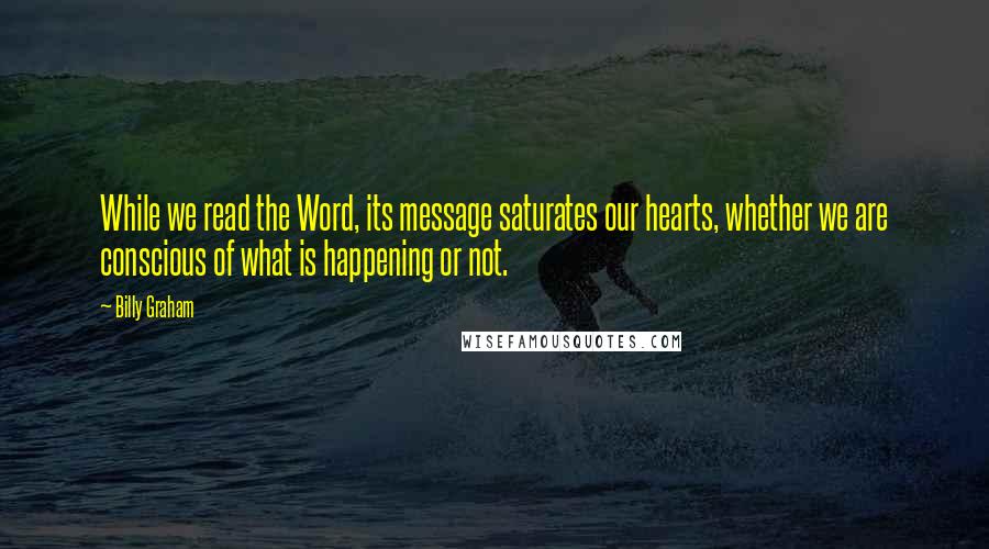 Billy Graham Quotes: While we read the Word, its message saturates our hearts, whether we are conscious of what is happening or not.