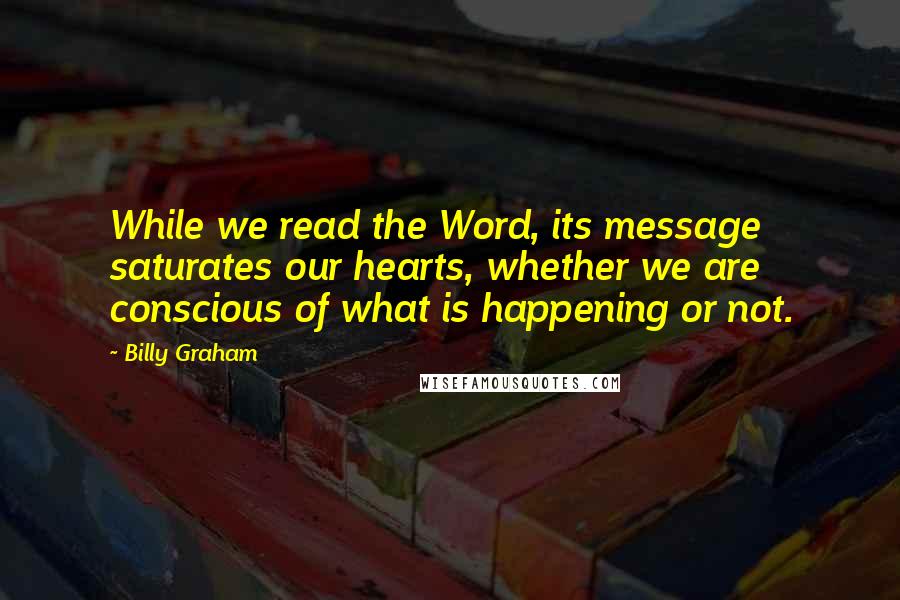Billy Graham Quotes: While we read the Word, its message saturates our hearts, whether we are conscious of what is happening or not.