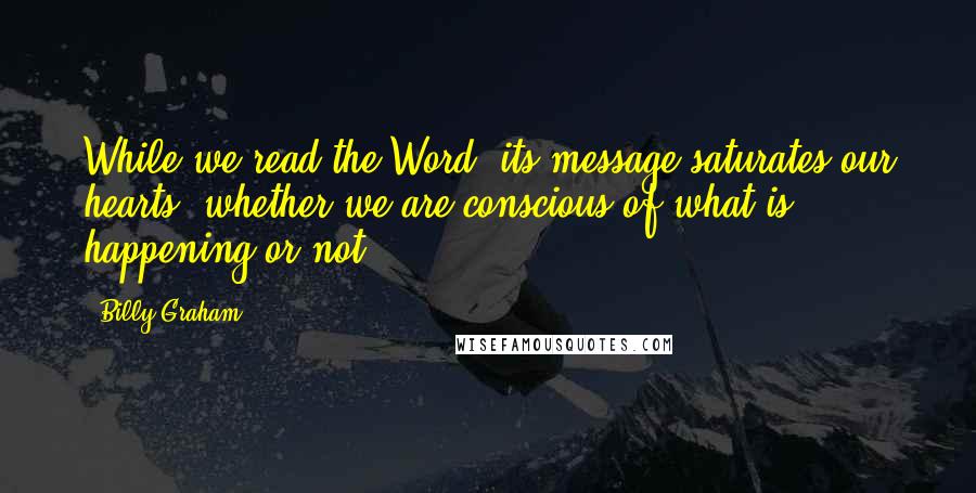 Billy Graham Quotes: While we read the Word, its message saturates our hearts, whether we are conscious of what is happening or not.