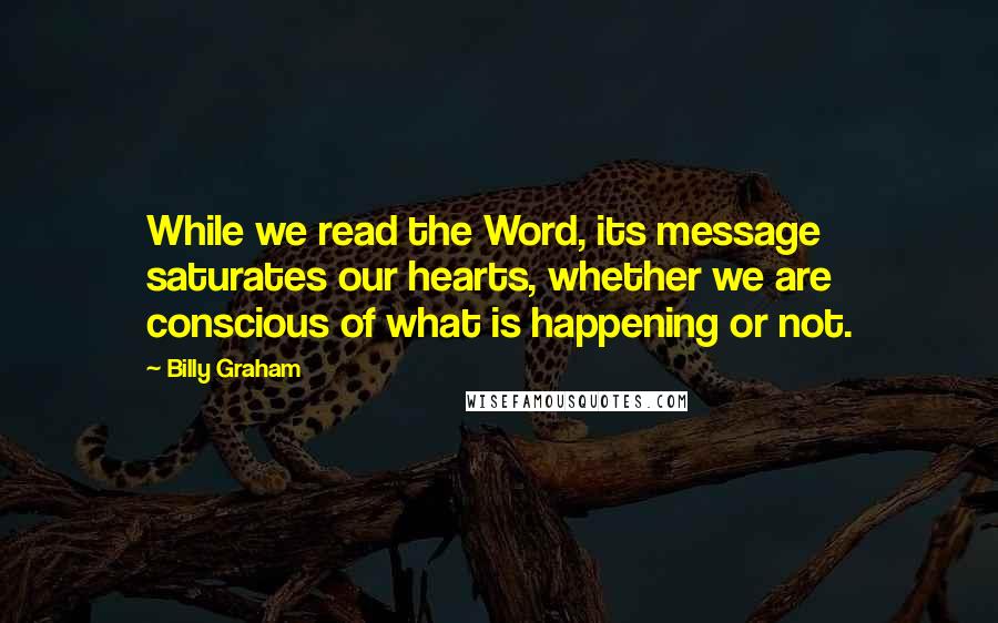 Billy Graham Quotes: While we read the Word, its message saturates our hearts, whether we are conscious of what is happening or not.