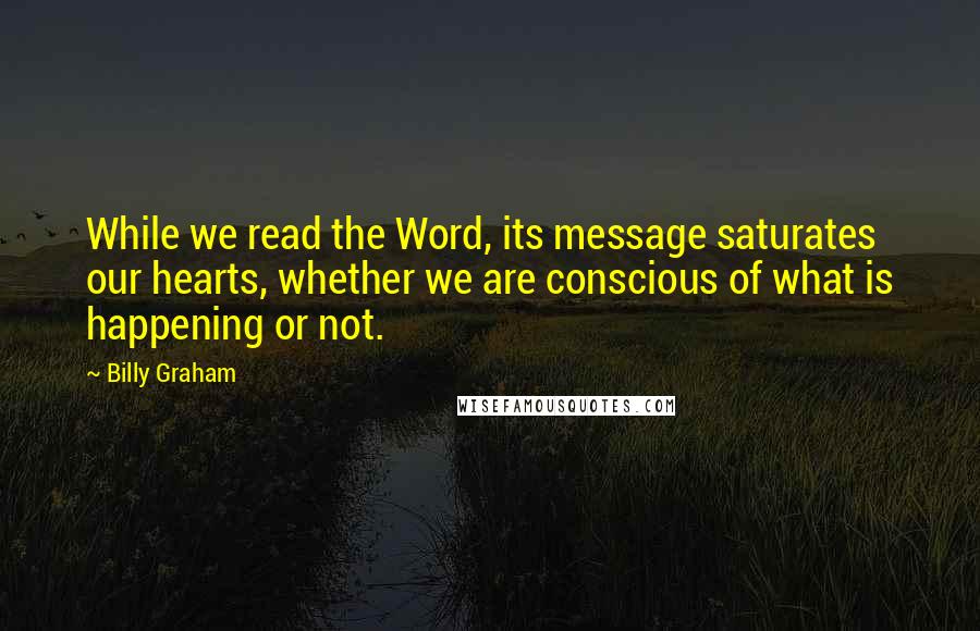 Billy Graham Quotes: While we read the Word, its message saturates our hearts, whether we are conscious of what is happening or not.