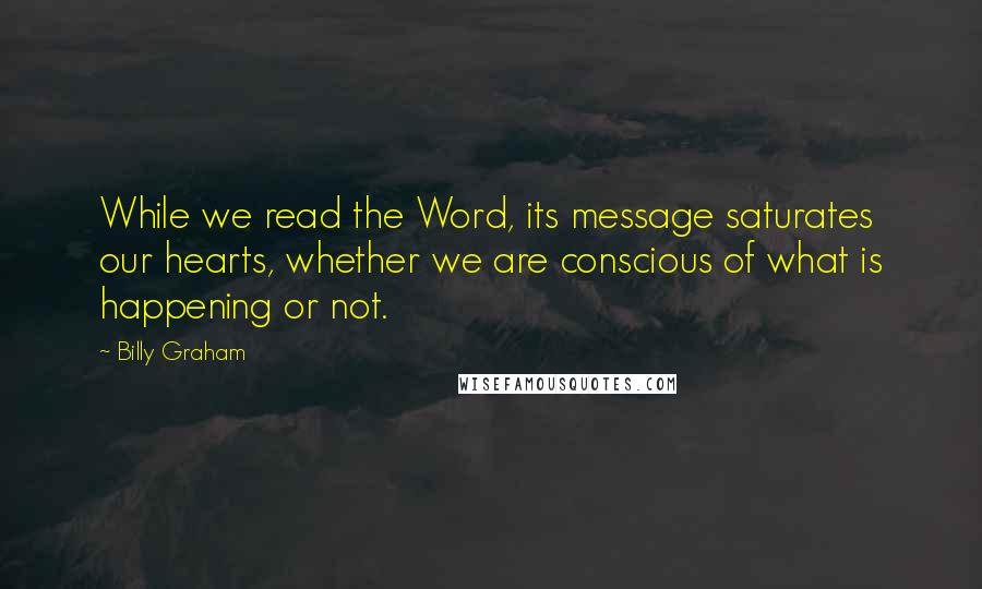 Billy Graham Quotes: While we read the Word, its message saturates our hearts, whether we are conscious of what is happening or not.