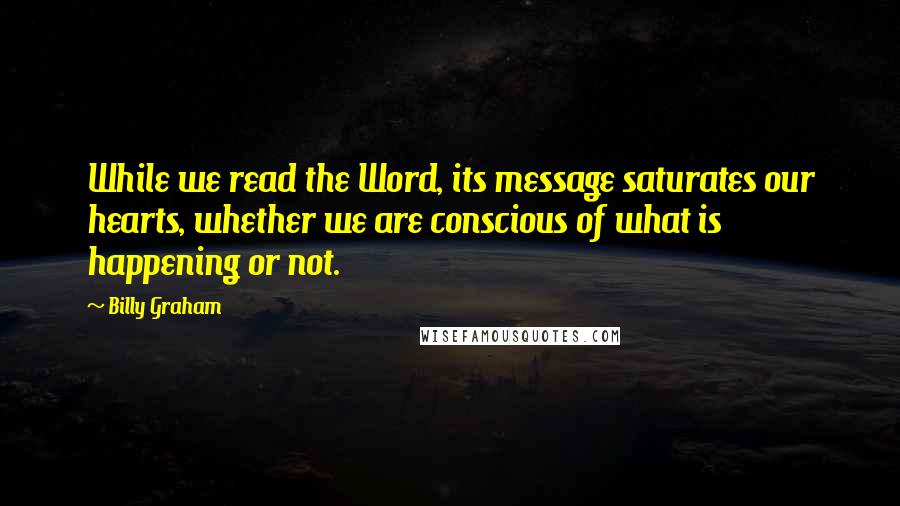 Billy Graham Quotes: While we read the Word, its message saturates our hearts, whether we are conscious of what is happening or not.