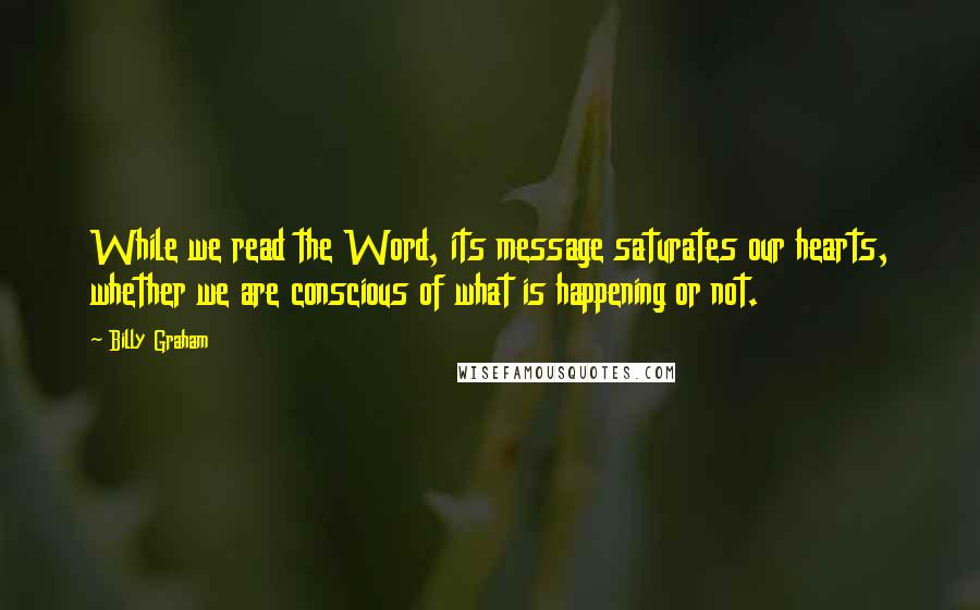 Billy Graham Quotes: While we read the Word, its message saturates our hearts, whether we are conscious of what is happening or not.