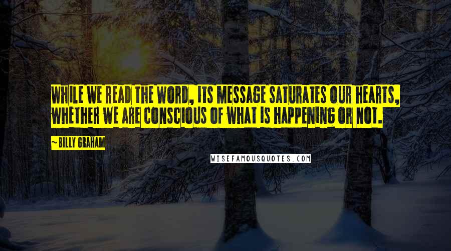 Billy Graham Quotes: While we read the Word, its message saturates our hearts, whether we are conscious of what is happening or not.
