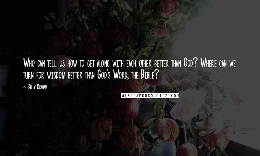 Billy Graham Quotes: Who can tell us how to get along with each other better than God? Where can we turn for wisdom better than God's Word, the Bible?