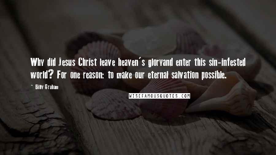 Billy Graham Quotes: Why did Jesus Christ leave heaven's gloryand enter this sin-infested world? For one reason: to make our eternal salvation possible.