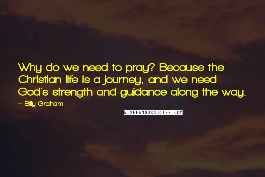 Billy Graham Quotes: Why do we need to pray? Because the Christian life is a journey, and we need God's strength and guidance along the way.