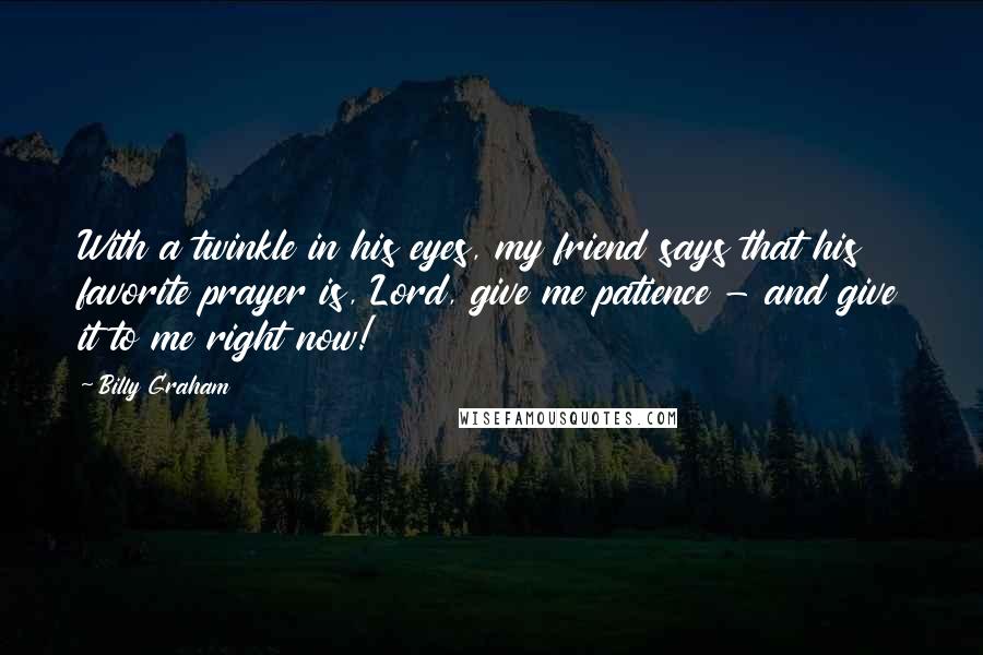 Billy Graham Quotes: With a twinkle in his eyes, my friend says that his favorite prayer is, Lord, give me patience - and give it to me right now!