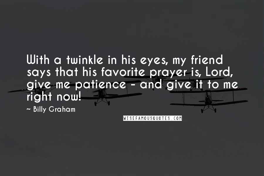 Billy Graham Quotes: With a twinkle in his eyes, my friend says that his favorite prayer is, Lord, give me patience - and give it to me right now!