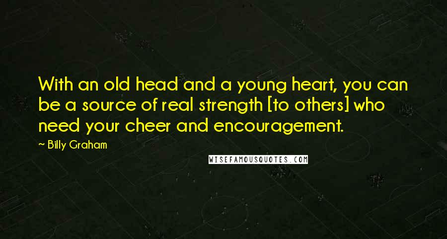 Billy Graham Quotes: With an old head and a young heart, you can be a source of real strength [to others] who need your cheer and encouragement.