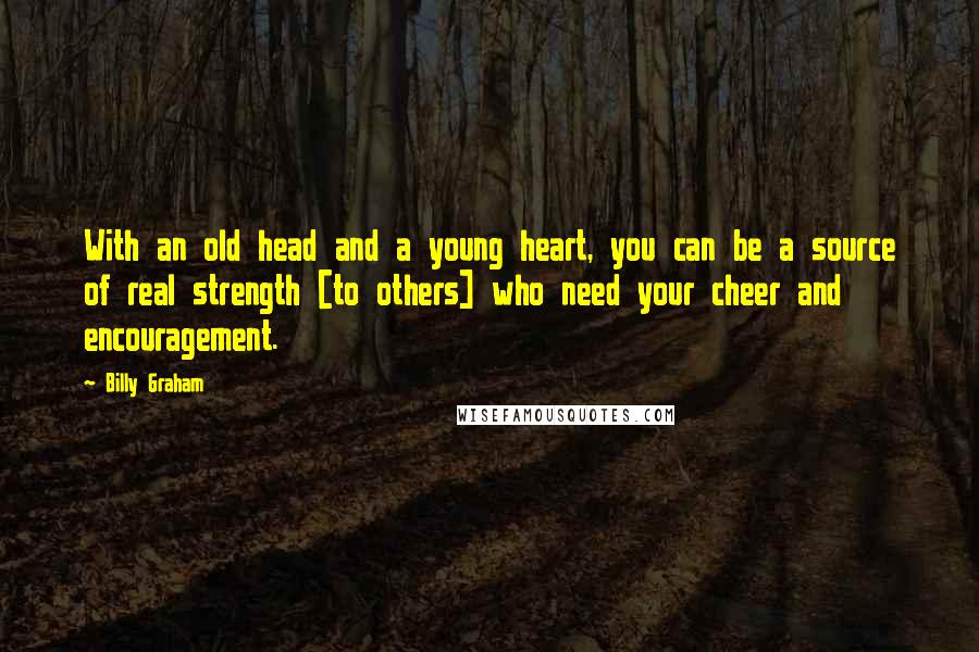 Billy Graham Quotes: With an old head and a young heart, you can be a source of real strength [to others] who need your cheer and encouragement.