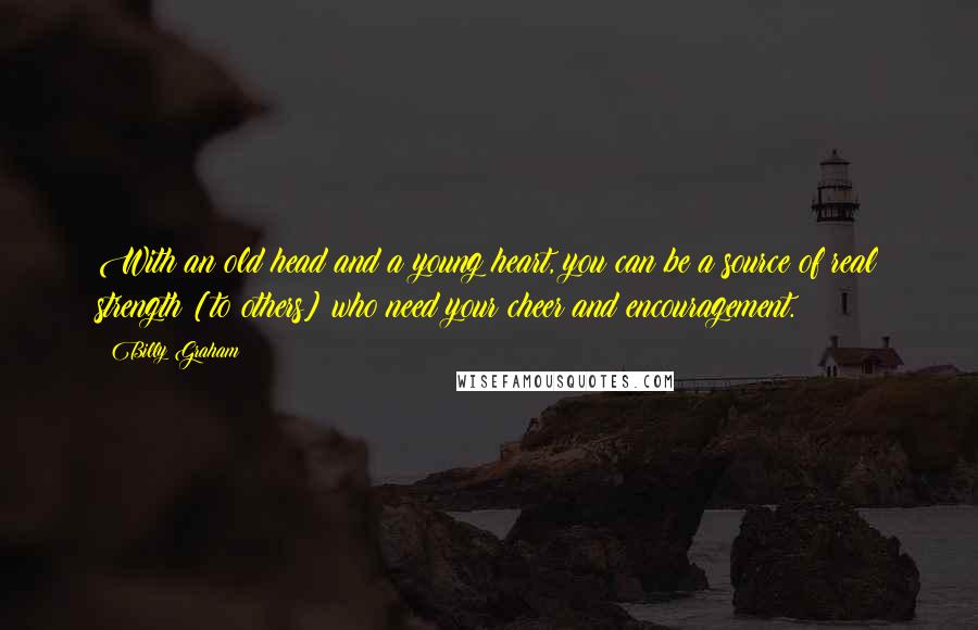 Billy Graham Quotes: With an old head and a young heart, you can be a source of real strength [to others] who need your cheer and encouragement.