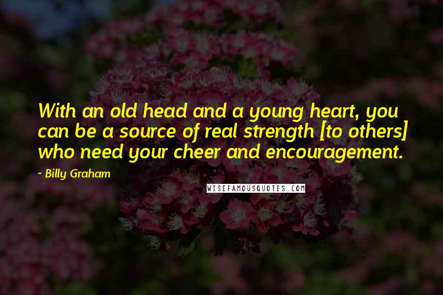 Billy Graham Quotes: With an old head and a young heart, you can be a source of real strength [to others] who need your cheer and encouragement.
