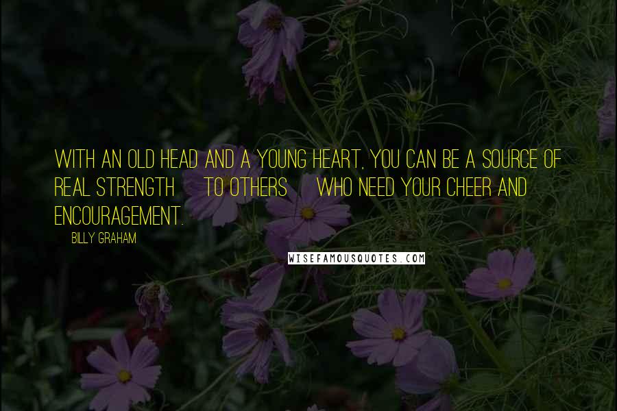 Billy Graham Quotes: With an old head and a young heart, you can be a source of real strength [to others] who need your cheer and encouragement.