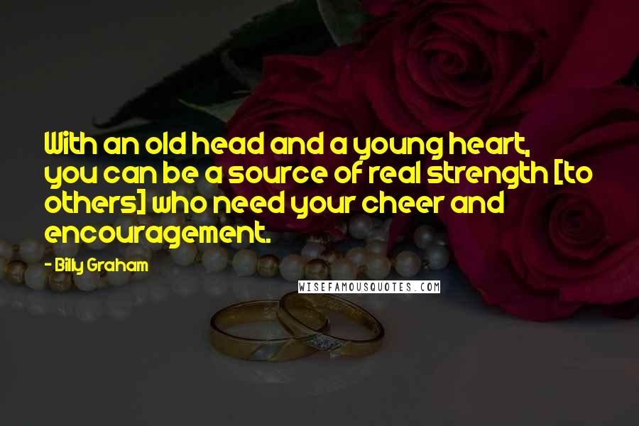 Billy Graham Quotes: With an old head and a young heart, you can be a source of real strength [to others] who need your cheer and encouragement.