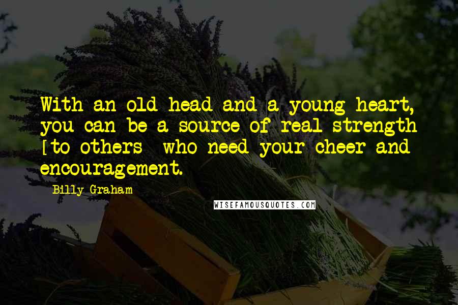 Billy Graham Quotes: With an old head and a young heart, you can be a source of real strength [to others] who need your cheer and encouragement.