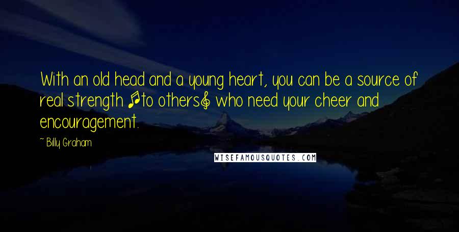 Billy Graham Quotes: With an old head and a young heart, you can be a source of real strength [to others] who need your cheer and encouragement.
