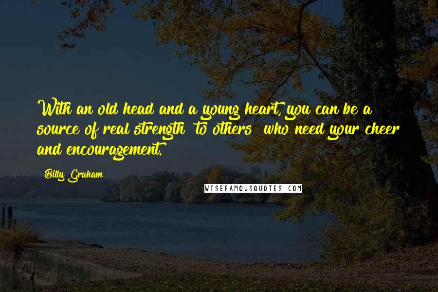 Billy Graham Quotes: With an old head and a young heart, you can be a source of real strength [to others] who need your cheer and encouragement.