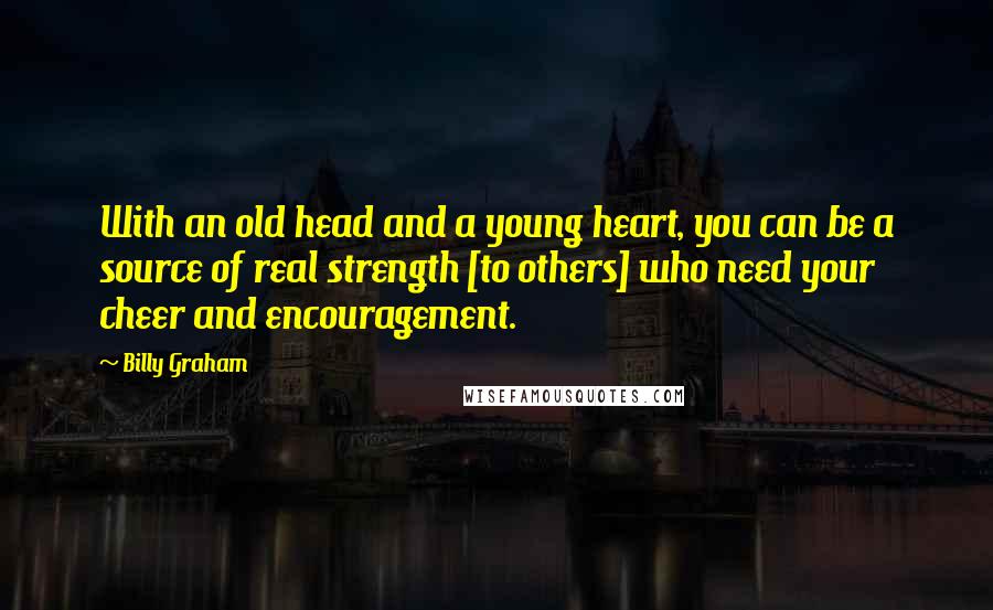 Billy Graham Quotes: With an old head and a young heart, you can be a source of real strength [to others] who need your cheer and encouragement.