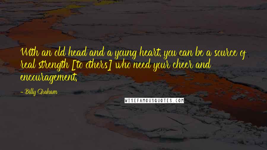 Billy Graham Quotes: With an old head and a young heart, you can be a source of real strength [to others] who need your cheer and encouragement.