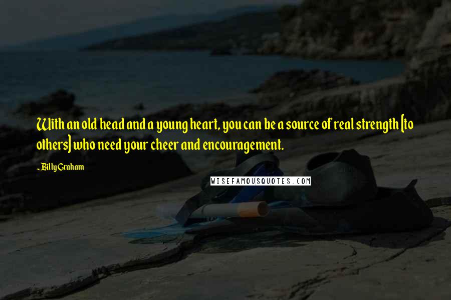 Billy Graham Quotes: With an old head and a young heart, you can be a source of real strength [to others] who need your cheer and encouragement.
