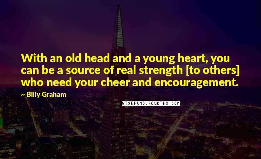 Billy Graham Quotes: With an old head and a young heart, you can be a source of real strength [to others] who need your cheer and encouragement.
