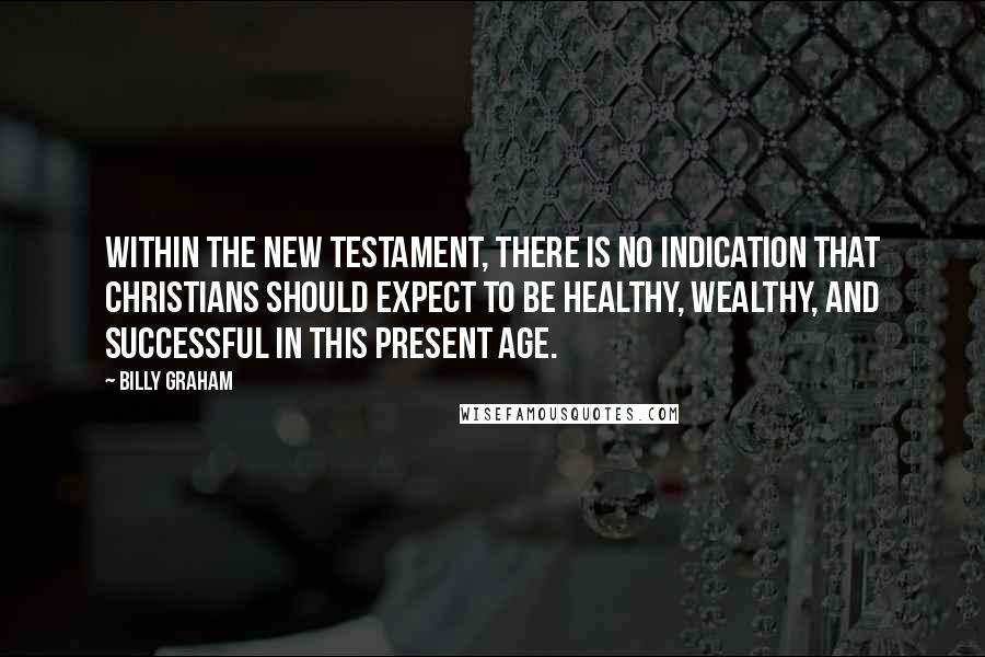 Billy Graham Quotes: Within the New Testament, there is no indication that Christians should expect to be healthy, wealthy, and successful in this present age.
