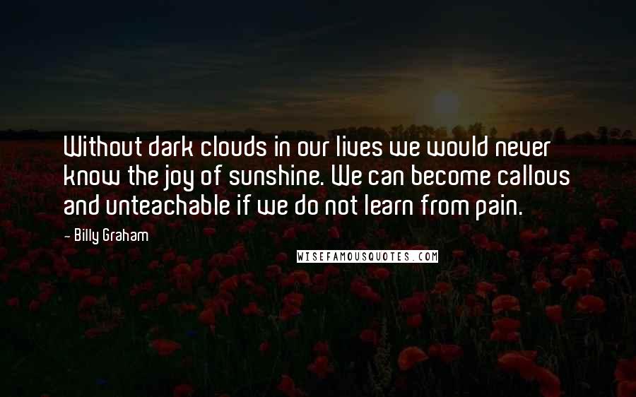 Billy Graham Quotes: Without dark clouds in our lives we would never know the joy of sunshine. We can become callous and unteachable if we do not learn from pain.