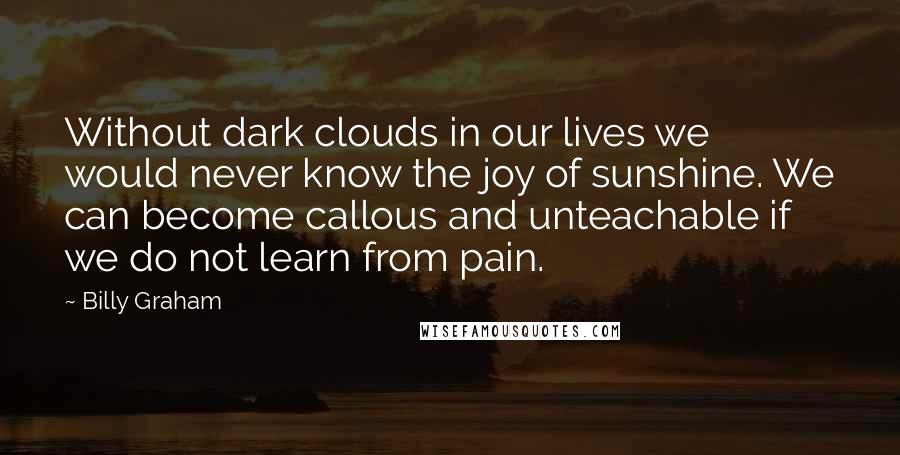 Billy Graham Quotes: Without dark clouds in our lives we would never know the joy of sunshine. We can become callous and unteachable if we do not learn from pain.