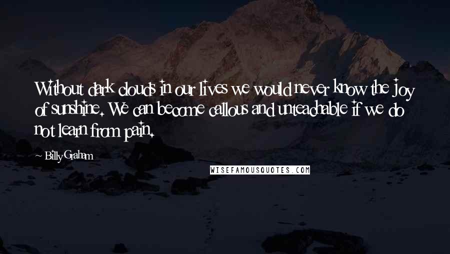 Billy Graham Quotes: Without dark clouds in our lives we would never know the joy of sunshine. We can become callous and unteachable if we do not learn from pain.