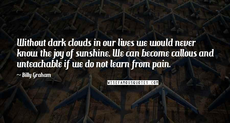 Billy Graham Quotes: Without dark clouds in our lives we would never know the joy of sunshine. We can become callous and unteachable if we do not learn from pain.