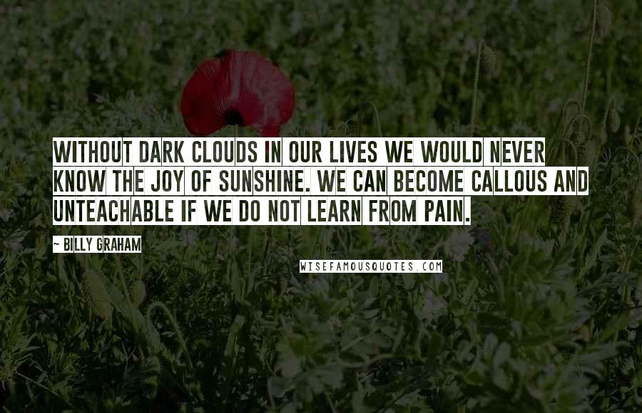 Billy Graham Quotes: Without dark clouds in our lives we would never know the joy of sunshine. We can become callous and unteachable if we do not learn from pain.