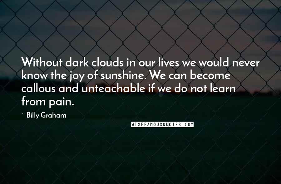 Billy Graham Quotes: Without dark clouds in our lives we would never know the joy of sunshine. We can become callous and unteachable if we do not learn from pain.