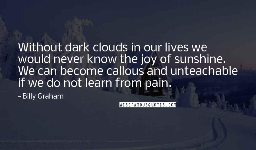 Billy Graham Quotes: Without dark clouds in our lives we would never know the joy of sunshine. We can become callous and unteachable if we do not learn from pain.