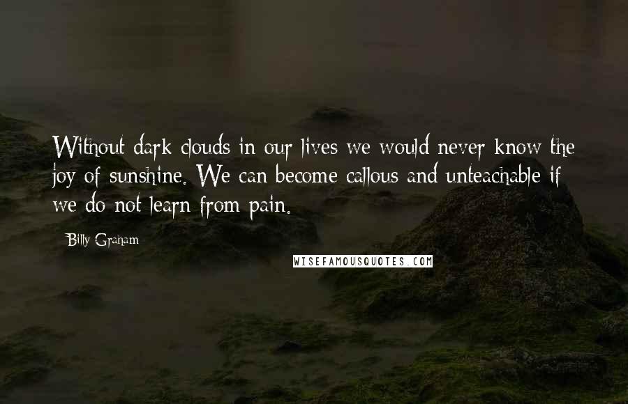 Billy Graham Quotes: Without dark clouds in our lives we would never know the joy of sunshine. We can become callous and unteachable if we do not learn from pain.