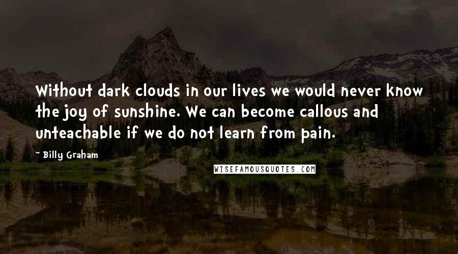 Billy Graham Quotes: Without dark clouds in our lives we would never know the joy of sunshine. We can become callous and unteachable if we do not learn from pain.