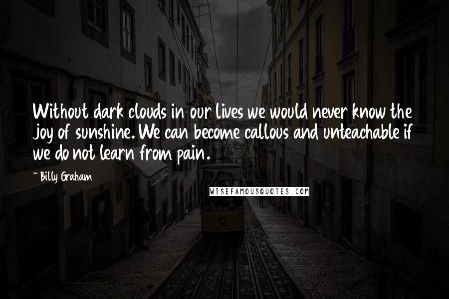 Billy Graham Quotes: Without dark clouds in our lives we would never know the joy of sunshine. We can become callous and unteachable if we do not learn from pain.