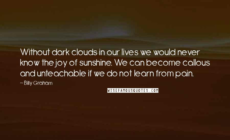 Billy Graham Quotes: Without dark clouds in our lives we would never know the joy of sunshine. We can become callous and unteachable if we do not learn from pain.