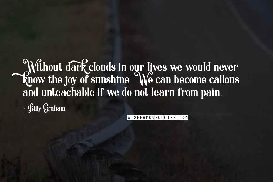 Billy Graham Quotes: Without dark clouds in our lives we would never know the joy of sunshine. We can become callous and unteachable if we do not learn from pain.