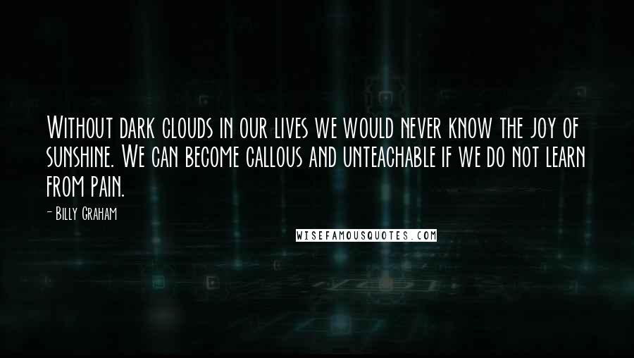 Billy Graham Quotes: Without dark clouds in our lives we would never know the joy of sunshine. We can become callous and unteachable if we do not learn from pain.