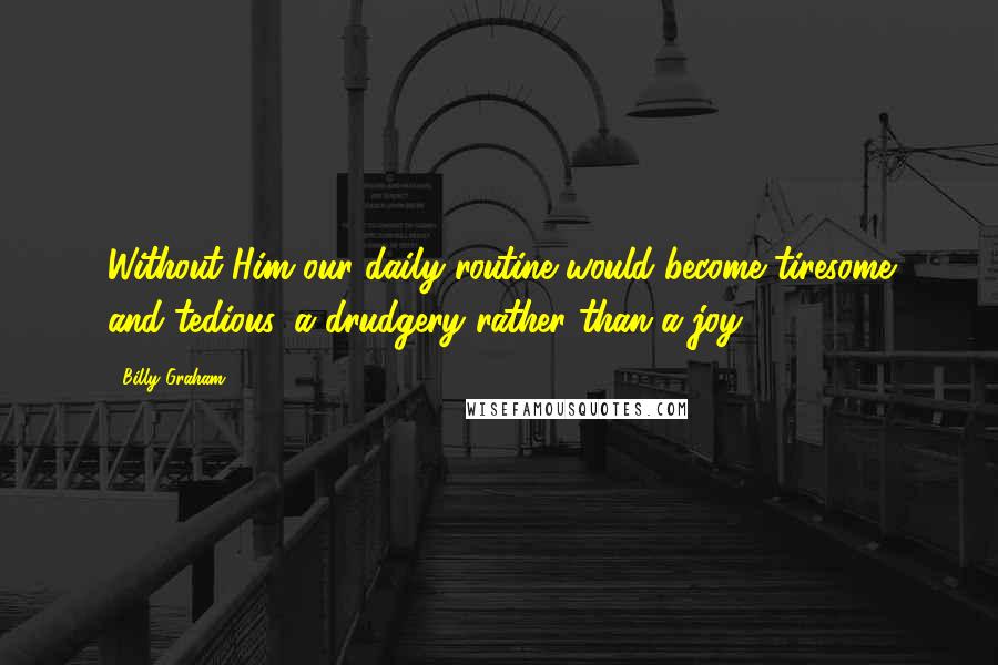 Billy Graham Quotes: Without Him our daily routine would become tiresome and tedious, a drudgery rather than a joy.