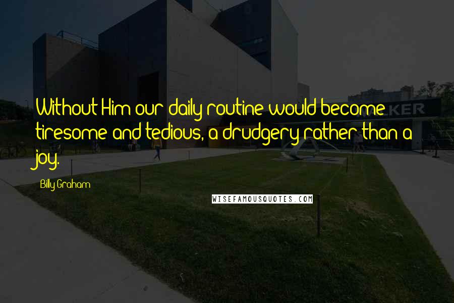 Billy Graham Quotes: Without Him our daily routine would become tiresome and tedious, a drudgery rather than a joy.