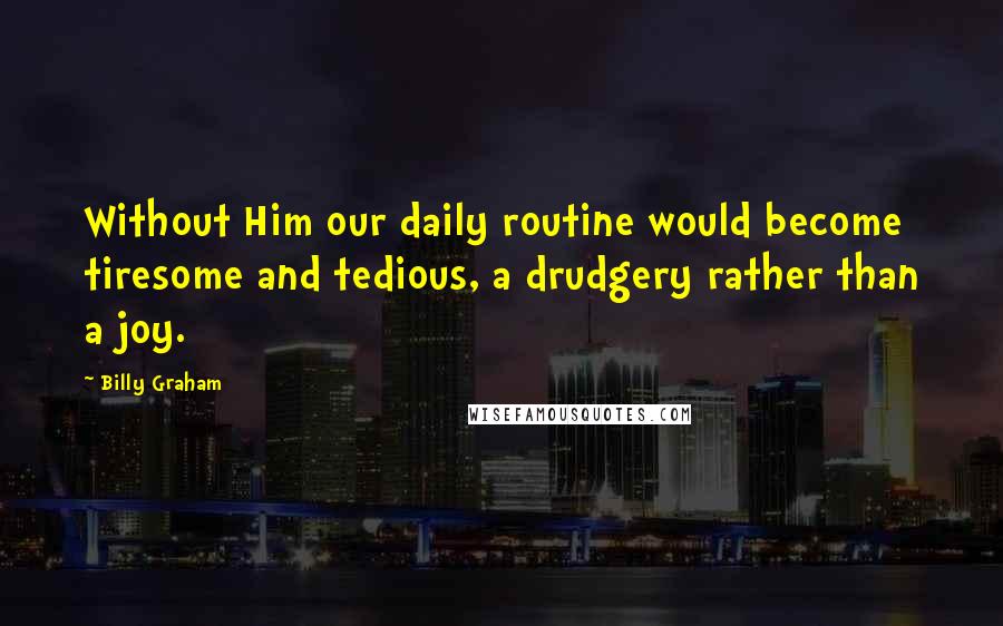 Billy Graham Quotes: Without Him our daily routine would become tiresome and tedious, a drudgery rather than a joy.