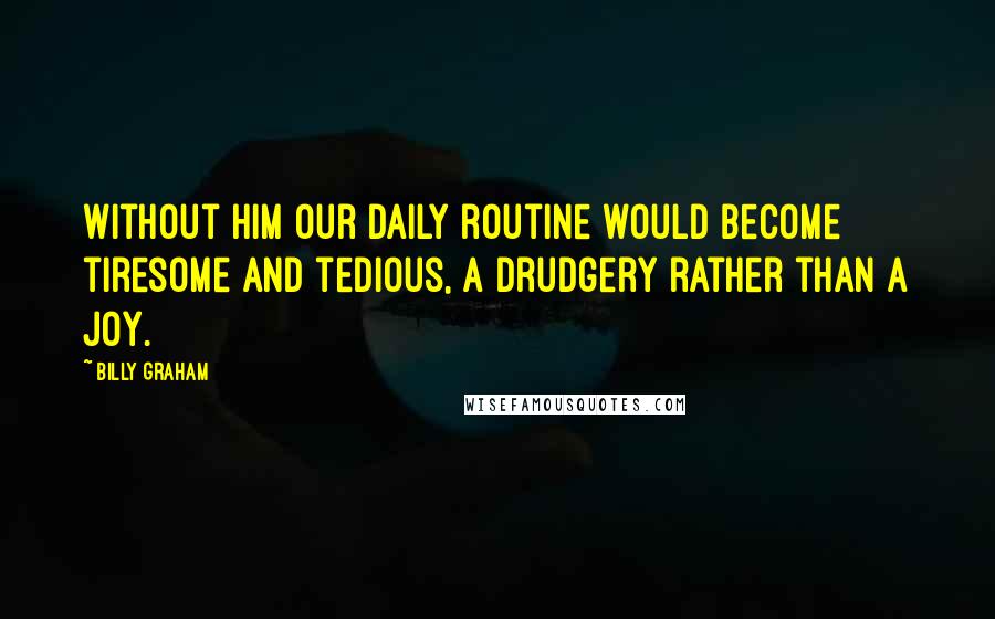 Billy Graham Quotes: Without Him our daily routine would become tiresome and tedious, a drudgery rather than a joy.