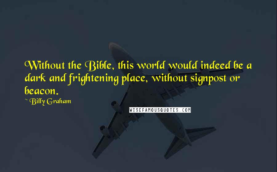 Billy Graham Quotes: Without the Bible, this world would indeed be a dark and frightening place, without signpost or beacon.