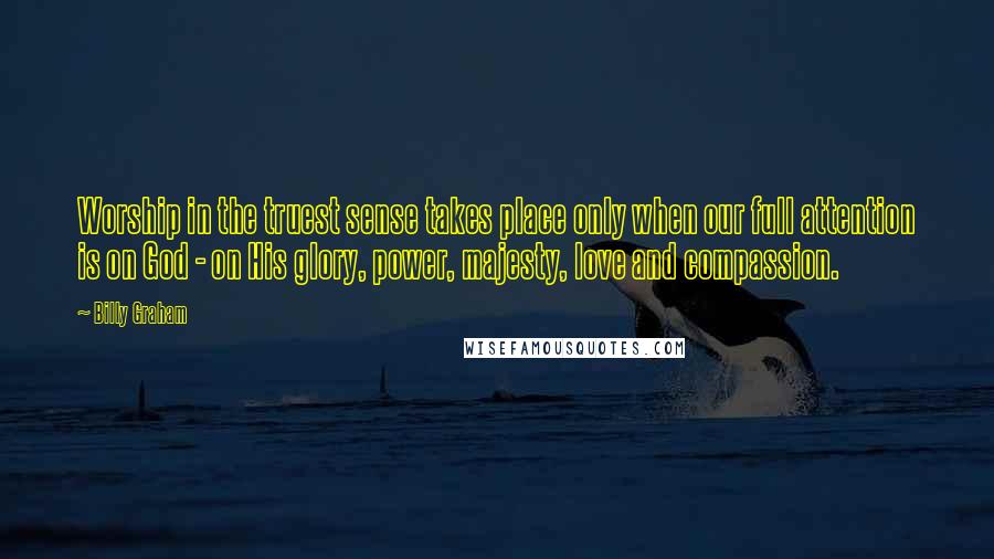 Billy Graham Quotes: Worship in the truest sense takes place only when our full attention is on God - on His glory, power, majesty, love and compassion.