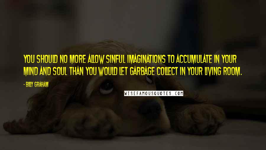 Billy Graham Quotes: You should no more allow sinful imaginations to accumulate in your mind and soul than you would let garbage collect in your living room.