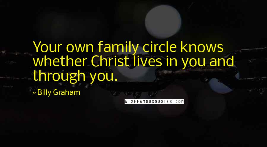 Billy Graham Quotes: Your own family circle knows whether Christ lives in you and through you.