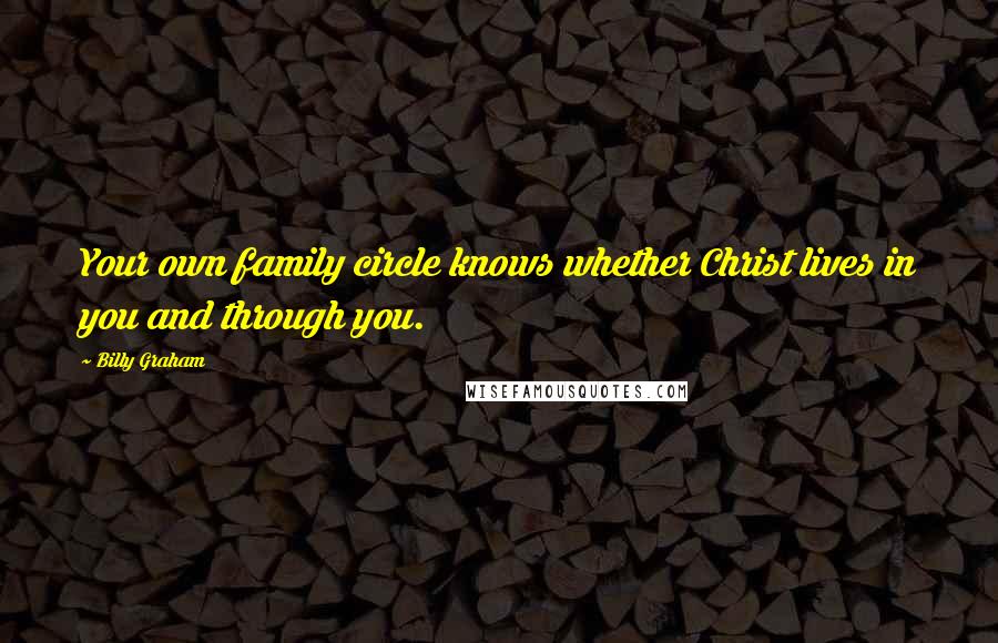 Billy Graham Quotes: Your own family circle knows whether Christ lives in you and through you.